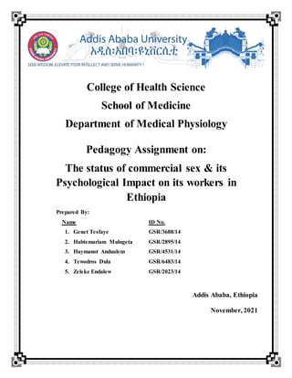 College of Health Science
School of Medicine
Department of Medical Physiology
Pedagogy Assignment on:
The status of commercial sex & its
Psychological Impact on its workers in
Ethiopia
Prepared By:
Name ID No.
1. Genet Tesfaye GSR/3688/14
2. Habtemariam Mulugeta GSR/2895/14
3. Haymanot Andualem GSR/4531/14
4. Tewodros Dula GSR/6483/14
5. Zeleke Endalew GSR/2023/14
Addis Ababa, Ethiopia
November, 2021
 
