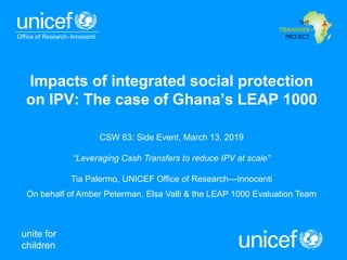 unite for
children
Impacts of integrated social protection
on IPV: The case of Ghana’s LEAP 1000
CSW 63: Side Event, March 13, 2019
“Leveraging Cash Transfers to reduce IPV at scale”
Tia Palermo, UNICEF Office of Research—Innocenti
On behalf of Amber Peterman, Elsa Valli & the LEAP 1000 Evaluation Team
 