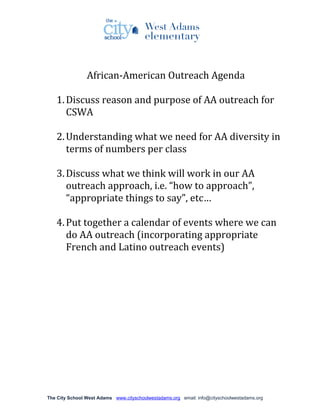 African-American Outreach Agenda

   1. Discuss reason and purpose of AA outreach for
      CSWA

   2. Understanding what we need for AA diversity in
      terms of numbers per class

   3. Discuss what we think will work in our AA
      outreach approach, i.e. “how to approach”,
      “appropriate things to say”, etc…

   4. Put together a calendar of events where we can
      do AA outreach (incorporating appropriate
      French and Latino outreach events)




The City School West Adams www.cityschoolwestadams.org email: info@cityschoolwestadams.org
 