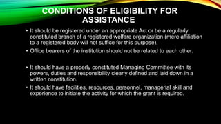 CONDITIONS OF ELIGIBILITY FOR
ASSISTANCE
• It should be registered under an appropriate Act or be a regularly
constituted branch of a registered welfare organization (mere affiliation
to a registered body will not suffice for this purpose).
• Office bearers of the institution should not be related to each other.
• It should have a properly constituted Managing Committee with its
powers, duties and responsibility clearly defined and laid down in a
written constitution.
• It should have facilities, resources, personnel, managerial skill and
experience to initiate the activity for which the grant is required.
 