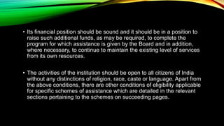 • Its financial position should be sound and it should be in a position to
raise such additional funds, as may be required, to complete the
program for which assistance is given by the Board and in addition,
where necessary, to continue to maintain the existing level of services
from its own resources.
• The activities of the institution should be open to all citizens of India
without any distinctions of religion, race, caste or language. Apart from
the above conditions, there are other conditions of eligibility applicable
for specific schemes of assistance which are detailed in the relevant
sections pertaining to the schemes on succeeding pages.
 