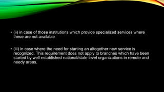 • (ii) in case of those institutions which provide specialized services where
these are not available
• (iii) in case where the need for starting an altogether new service is
recognized. This requirement does not apply to branches which have been
started by well-established national/state level organizations in remote and
needy areas.
 