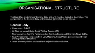 ORGANISATIONAL STRUCTURE
The Board has a 56 member General Body and a 16 member Executive Committee. The
composition of the General Body and Executive Committee are as follows:-
General Body
• Chairperson, CSWB
• All Chairpersons of State Social Welfare Boards, (33)
• Representatives from the Parliament; two from Lok Sabha and One from Rajya Sabha.
• Five Professionals (one each from Law, Medicine, Social Work, Education and Social
Development and Nutrition)
• Three eminent persons with extensive experience of social work.
 