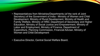 • Representatives from Ministries/Departments (of the rank of Joint
Secretory) of the Government of India - Ministry of Women and Child
Development, Ministry of Rural Development, Ministry of Health and
Family Welfare, Ministry of HRD, Department of Secondary and Higher
Education, Ministry of Social Justice and Empowerment, Ministry of
Labor and Employment, Ministry of Finance, Department of
Expenditure, Planning Commission, Financial Adviser, Ministry of
Women and Child Development
• Executive Director, Central Social Welfare Board.
 