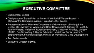 EXECUTIVE COMMITTEE
• Chairperson, CSWB
• Chairperson of State/Union territories State Social Welfare Boards; -
Maharashtra, Karnataka, Assam, Rajasthan, A&N Islands
• Representatives of Ministries/Department of Government of India (of the
level of JS) - Ministry of Women and Child Development, Ministry of Health &
Family Welfare, Ministry of Rural Development, Ministry of Finance, Ministry
of HRD, D/o Secondary & Higher Education, Ministry of Social Justice &
Empowerment, Financial Advisor, Ministry of Women and Child Development
• Two Professionals
• Executive Director, CSWB.
 