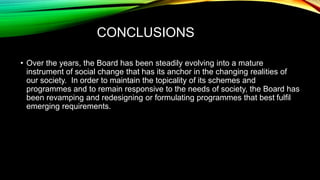 CONCLUSIONS
• Over the years, the Board has been steadily evolving into a mature
instrument of social change that has its anchor in the changing realities of
our society. In order to maintain the topicality of its schemes and
programmes and to remain responsive to the needs of society, the Board has
been revamping and redesigning or formulating programmes that best fulfil
emerging requirements.
 