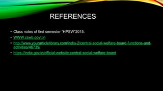 REFERENCES
• Class notes of first semester “HPSW”2015.
• WWW.cswb.govt.in
• http://www.yourarticlelibrary.com/india-2/central-social-welfare-board-functions-and-
activities/46739/
• https://india.gov.in/official-website-central-social-welfare-board
 