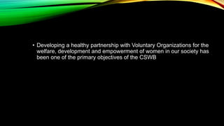 • Developing a healthy partnership with Voluntary Organizations for the
welfare, development and empowerment of women in our society has
been one of the primary objectives of the CSWB
 