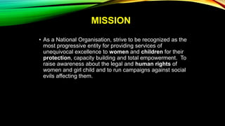 MISSION
• As a National Organisation, strive to be recognized as the
most progressive entity for providing services of
unequivocal excellence to women and children for their
protection, capacity building and total empowerment. To
raise awareness about the legal and human rights of
women and girl child and to run campaigns against social
evils affecting them.
 