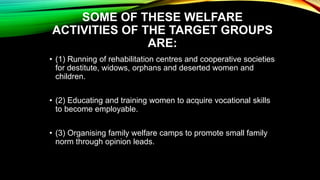SOME OF THESE WELFARE
ACTIVITIES OF THE TARGET GROUPS
ARE:
• (1) Running of rehabilitation centres and cooperative societies
for destitute, widows, orphans and deserted women and
children.
• (2) Educating and training women to acquire vocational skills
to become employable.
• (3) Organising family welfare camps to promote small family
norm through opinion leads.
 