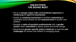 (OBJECTIVES)
THE BOARD MUST
• Act as a change maker with a humanitarian approach by
reinforcing the spirit of voluntarism.
• Create an enabling mechanism to facilitate networking of
committed social workers for the empowerment of women and
children.
• Develop a cadre of sensitive professionals with a gender
centric vision committed to equity, justice and social change.
• Recommend gender specific policy initiatives to meet the new
challenges for women and children in emerging areas.
 