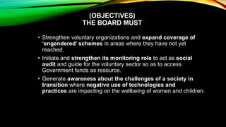 (OBJECTIVES)
THE BOARD MUST
• Strengthen voluntary organizations and expand coverage of
‘engendered’ schemes in areas where they have not yet
reached.
• Initiate and strengthen its monitoring role to act as social
audit and guide for the voluntary sector so as to access
Government funds as resource.
• Generate awareness about the challenges of a society in
transition where negative use of technologies and
practices are impacting on the wellbeing of women and children.
 