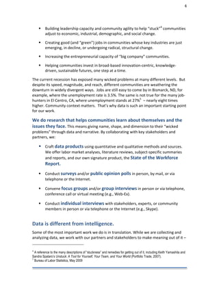                                                                                                                                                                                                                                 4	
  




                                                     Building	
  leadership	
  capacity	
  and	
  community	
  agility	
  to	
  help	
  “stuck”4	
  communities	
  
                                                      adjust	
  to	
  economic,	
  industrial,	
  demographic,	
  and	
  social	
  change.	
  

                                                     Creating	
  good	
  (and	
  “green”)	
  jobs	
  in	
  communities	
  whose	
  key	
  industries	
  are	
  just	
  
                                                      emerging,	
  in	
  decline,	
  or	
  undergoing	
  radical,	
  structural	
  change.	
  

                                                     Increasing	
  the	
  entrepreneurial	
  capacity	
  of	
  “big	
  company”	
  communities.	
  

                                                     Helping	
  communities	
  invest	
  in	
  broad-­‐based	
  innovation-­‐centric,	
  knowledge-­‐
                                                      driven,	
  sustainable	
  futures,	
  one	
  step	
  at	
  a	
  time.	
  

The	
  current	
  recession	
  has	
  exposed	
  many	
  wicked	
  problems	
  at	
  many	
  different	
  levels.	
  	
  But	
  
despite	
  its	
  speed,	
  magnitude,	
  and	
  reach,	
  different	
  communities	
  are	
  weathering	
  the	
  
downturn	
  in	
  widely	
  divergent	
  ways.	
  	
  Jobs	
  are	
  still	
  easy	
  to	
  come	
  by	
  in	
  Bismarck,	
  ND,	
  for	
  
example,	
  where	
  the	
  unemployment	
  rate	
  is	
  3.5%.	
  The	
  same	
  is	
  not	
  true	
  for	
  the	
  many	
  job-­‐
hunters	
  in	
  El	
  Centro,	
  CA,	
  where	
  unemployment	
  stands	
  at	
  27%5	
  	
  –	
  nearly	
  eight	
  times	
  
higher.	
  Community	
  context	
  matters.	
  	
  That’s	
  why	
  data	
  is	
  such	
  an	
  important	
  starting	
  point	
  
for	
  our	
  work.	
  	
  

We	
  do	
  research	
  that	
  helps	
  communities	
  learn	
  about	
  themselves	
  and	
  the	
  
issues	
  they	
  face.	
  This	
  means	
  giving	
  name,	
  shape,	
  and	
  dimension	
  to	
  their	
  “wicked	
  
problems”	
  through	
  data	
  and	
  narrative.	
  By	
  collaborating	
  with	
  key	
  stakeholders	
  and	
  
partners,	
  we:	
  

                            Craft	
  data	
  products	
  using	
  quantitative	
  and	
  qualitative	
  methods	
  and	
  sources.	
  
                                                      We	
  offer	
  labor	
  market	
  analyses,	
  literature	
  reviews,	
  subject-­‐specific	
  summaries	
  
                                                      and	
  reports,	
  and	
  our	
  own	
  signature	
  product,	
  the	
  State	
  of	
  the	
  Workforce	
  
                                                      Report.	
  	
  	
  
                                                     Conduct	
  surveys	
  and/or	
  public	
  opinion	
  polls	
  in	
  person,	
  by	
  mail,	
  or	
  via	
  
                                                      telephone	
  or	
  the	
  Internet.	
  

                                                     Convene	
  focus	
  groups	
  and/or	
  group	
  interviews	
  in	
  person	
  or	
  via	
  telephone,	
  
                                                      conference	
  call	
  or	
  virtual	
  meeting	
  (e.g.,	
  Web-­‐Ex).	
  

                                                     Conduct	
  individual	
  interviews	
  with	
  stakeholders,	
  experts,	
  or	
  community	
  
                                                      members	
  in	
  person	
  or	
  via	
  telephone	
  or	
  the	
  Internet	
  (e.g.,	
  Skype).	
  


Data	
  is	
  different	
  from	
  intelligence.	
  	
  	
  
	
  

Some	
  of	
  the	
  most	
  important	
  work	
  we	
  do	
  is	
  in	
  translation.	
  While	
  we	
  are	
  collecting	
  and	
  
analyzing	
  data,	
  we	
  work	
  with	
  our	
  partners	
  and	
  stakeholders	
  to	
  make	
  meaning	
  out	
  of	
  it	
  –	
  
	
  	
  	
  	
  	
  	
  	
  	
  	
  	
  	
  	
  	
  	
  	
  	
  	
  	
  	
  	
  	
  	
  	
  	
  	
  	
  	
  	
  	
  	
  	
  	
  	
  	
  	
  	
  	
  	
  	
  	
  	
  	
  	
  	
  	
  	
  	
  	
  	
  	
  	
  	
  	
  	
  	
  	
  
4
  A reference to the many descriptions of “stuckness” and remedies for getting out of it, including Keith Yamashita and
Sandra Spataro’s Unstuck: A Tool for Yourself, Your Team, and Your World (Portfolio Trade, 2007).
5
  Bureau of Labor Statistics, May 2009
 