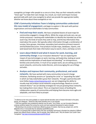                                                                                                                                                                                                                                 6	
  




evangelists	
  no	
  longer	
  refer	
  people	
  to	
  us	
  one	
  at	
  a	
  time,	
  they	
  use	
  their	
  networks	
  and	
  the	
  
“share	
  app”9	
  to	
  make	
  their	
  own	
  change.	
  As	
  a	
  result,	
  our	
  reach	
  and	
  impact	
  increase	
  
geometrically	
  with	
  each	
  new	
  evangelist	
  to	
  whom	
  we	
  provide	
  the	
  appropriate	
  toolkit,	
  
whether	
  we	
  know	
  about	
  these	
  evangelists	
  or	
  not.	
  

CSW’s	
  Community	
  Initiatives	
  Team	
  is	
  helping	
  communities	
  understand	
  
this	
  new	
  model	
  of	
  engagement,	
  and	
  begin	
  to	
  explore	
  it.	
  We	
  work	
  with	
  partner	
  
organizations	
  and	
  local	
  stakeholders	
  to	
  help	
  communities:	
  

                                                     Find	
  and	
  map	
  their	
  assets.	
  We	
  have	
  completed	
  dozens	
  of	
  asset	
  maps	
  for	
  
                                                      communities	
  engaged	
  in	
  change	
  efforts.	
  While	
  the	
  scope	
  and	
  scale	
  vary,	
  we	
  use	
  
                                                      similar	
  processes—working	
  with	
  stakeholders	
  to	
  identify	
  the	
  intended	
  use	
  of	
  the	
  
                                                      asset	
  map,	
  the	
  kinds	
  of	
  assets	
  they	
  seek	
  to	
  map,	
  and	
  the	
  key	
  information	
  they	
  
                                                      need	
  about	
  the	
  assets.	
  We	
  typically	
  collect	
  information	
  through	
  a	
  combination	
  of	
  
                                                      surveys,	
  focus	
  groups,	
  interviews,	
  secondary	
  (and	
  sometime	
  primary)	
  research	
  
                                                      and	
  facilitated	
  discussion.	
  Final	
  products	
  include	
  maps,	
  databases,	
  reports,	
  and	
  
                                                      web-­‐based	
  tools	
  that	
  make	
  information	
  easy	
  to	
  search,	
  share,	
  and	
  keep	
  current.	
  	
  	
  

                                                     Learn	
  about	
  Web2.0	
  and	
  what	
  it	
  means	
  for	
  work,	
  learning,	
  and	
  
                                                      community	
  change.	
  In	
  our	
  Innovators	
  Networks10	
  we	
  are	
  exploring	
  the	
  
                                                      impact	
  of	
  new	
  technologies	
  on	
  work,	
  learning,	
  and	
  leadership,	
  looking	
  at	
  social	
  
                                                      media	
  and	
  the	
  implications	
  of	
  web-­‐based	
  microlending11	
  on	
  entrepreneurs,	
  
                                                      families	
  and	
  communities.	
  In	
  much	
  of	
  our	
  project	
  work,	
  we	
  are	
  setting	
  up	
  on-­‐line	
  
                                                      social	
  networks,	
  community	
  media	
  libraries,	
  and	
  encouraging	
  the	
  use	
  of	
  blogs	
  
                                                      and	
  wikis.	
  	
  

                                                     Analyze	
  and	
  improve	
  their	
  community,	
  professional,	
  and	
  social	
  
                                                      networks.	
  We	
  have	
  worked	
  with	
  many	
  communities	
  to	
  launch	
  change	
  
                                                      initiatives,	
  facilitating	
  sessions	
  on	
  “growing	
  the	
  circle”	
  or	
  “expanding	
  the	
  table”	
  
                                                      in	
  which	
  we	
  help	
  stakeholders	
  grow	
  their	
  networks.	
  Through	
  a	
  partnership	
  with	
  
                                                      June	
  Holley	
  (www.networkweaving.com),	
  we	
  are	
  integrating	
  the	
  ability	
  to	
  
                                                      visually	
  map	
  and	
  analyze	
  social	
  networks	
  using	
  technology.	
  Based	
  on	
  current	
  
                                                      network	
  theory12	
  we	
  can	
  develop	
  strategies	
  for	
  not	
  just	
  growing	
  these	
  networks,	
  
                                                      but	
  making	
  them	
  more	
  robust.	
  This	
  is	
  an	
  important	
  means	
  of	
  building	
  the	
  
                                                      collaborative	
  capacity	
  of	
  communities	
  and	
  helping	
  them	
  become	
  more	
  agile	
  and	
  
                                                      adaptable,	
  and	
  more	
  likely	
  to	
  prosper.	
  
	
  	
  	
  	
  	
  	
  	
  	
  	
  	
  	
  	
  	
  	
  	
  	
  	
  	
  	
  	
  	
  	
  	
  	
  	
  	
  	
  	
  	
  	
  	
  	
  	
  	
  	
  	
  	
  	
  	
  	
  	
  	
  	
  	
  	
  	
  	
  	
  	
  	
  	
  	
  	
  	
  	
  	
  
9
  A reference to the many tools available on a typical web-site that allow users to forward information to the peers,
friends, and colleagues – ShareThis (http://www.sharethis.com/) is one example.
10
   CSW has supported many professional networks over the years. Two of these –our own Innovators Networks –
comprise workforce leaders from across the country and have sustained themselves for nearly a decade.
11
   Microlending is the provision of small loans offered by groups of investors. See kiva.org, prosper.com, and the
Wikipedia entry on microcredit http://en.wikipedia.org/wiki/Microcredit.
12
   There is an emerging field of network theory that uses visualization techniques to illustrate how networks of different
shapes have different levels of efficacy. See for example, Sean Safford’s work, “Why the Garden Club Couldn’t Save
Youngstown” http://web.mit.edu/ipc/publications/pdf/04-002.pdf.
 