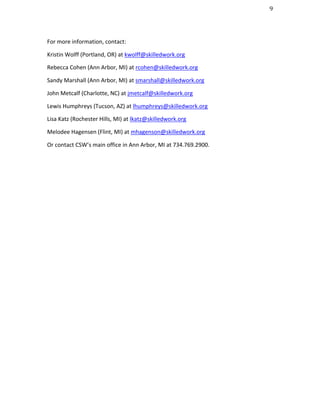                                                                                                 9	
  




For	
  more	
  information,	
  contact:	
  

Kristin	
  Wolff	
  (Portland,	
  OR)	
  at	
  kwolff@skilledwork.org	
  

Rebecca	
  Cohen	
  (Ann	
  Arbor,	
  MI)	
  at	
  rcohen@skilledwork.org	
  

Sandy	
  Marshall	
  (Ann	
  Arbor,	
  MI)	
  at	
  smarshall@skilledwork.org	
  	
  

John	
  Metcalf	
  (Charlotte,	
  NC)	
  at	
  jmetcalf@skilledwork.org	
  	
  

Lewis	
  Humphreys	
  (Tucson,	
  AZ)	
  at	
  lhumphreys@skilledwork.org	
  	
  

Lisa	
  Katz	
  (Rochester	
  Hills,	
  MI)	
  at	
  lkatz@skilledwork.org	
  	
  

Melodee	
  Hagensen	
  (Flint,	
  MI)	
  at	
  mhagenson@skilledwork.org	
  	
  

Or	
  contact	
  CSW’s	
  main	
  office	
  in	
  Ann	
  Arbor,	
  MI	
  at	
  734.769.2900.	
  
 