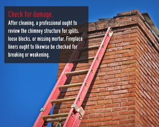 Check for damage.
After cleaning, a professional ought to
review the chimney structure for splits,
loose blocks, or missin...