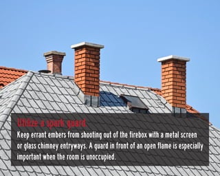 Utilize a spark guard.
Keep errant embers from shooting out of the firebox with a metal screen
or glass chimney entryways....