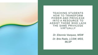 TEACHING STUDENTS
HOW TO TRANSFORM
POWER AND PRIVILEGE
INTO A RESOURCE TO
ASSIST THOSE WHO LACK
THE SAME PRIVILEGE
VIRTUALLY
Dr. Ebonnie Vazquez, MSW
Dr. Brie Radis, LCSW, MSS,
MLSP
 