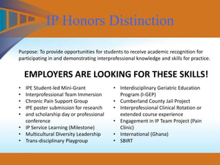 IP Honors Distinction
Purpose: To provide opportunities for students to receive academic recognition for
participating in and demonstrating interprofessional knowledge and skills for practice.
EMPLOYERS ARE LOOKING FOR THESE SKILLS!
• IPE Student-led Mini-Grant
• Interprofessional Team Immersion
• Chronic Pain Support Group
• IPE poster submission for research
• and scholarship day or professional
conference
• IP Service Learning (Milestone)
• Multicultural Diversity Leadership
• Trans-disciplinary Playgroup
• Interdisciplinary Geriatric Education
Program (I-GEP)
• Cumberland County Jail Project
• Interprofessional Clinical Rotation or
extended course experience
• Engagement in IP Team Project (Pain
Clinic)
• International (Ghana)
• SBIRT
 