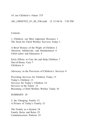 14. our Children’s Future 375
A01_CROS7923_07_SE_FM.indd 12 13/10/16 7:05 PM
Contents
1. Children: our Most important Resource 1
The Need for Child Welfare Services Today 1
A Brief History of the Plight of Children 2
Abortion, Infanticide, and Abandonment 4
Child Labor and Education 4
Early Efforts to Care for and Help Children 7
Out-of-Home Care 7
Childcare 8
Advocacy in the Provision of Children’s Services 9
Providing Services for Children Today 13
Today’s Children 13
Services for Today’s Children 14
Services in the Future 15
Becoming a Child Welfare Worker Today 16
SUMMARY 18
2. the Changing Family 21
A Picture of Today’s Family 21
The Family as a System 24
Family Roles and Rules 25
Communication Patterns 25
 