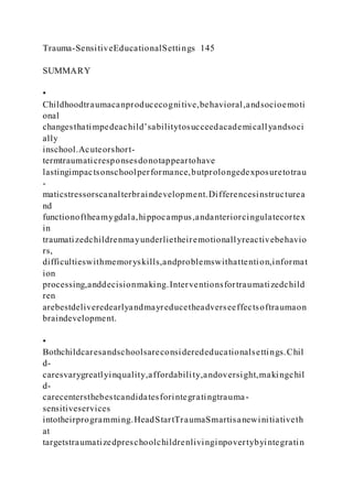 Trauma-SensitiveEducationalSettings 145
SUMMARY
•
Childhoodtraumacanproducecognitive,behavioral,andsocioemoti
onal
changesthatimpedeachild’sabilitytosucceedacademicallyandsoci
ally
inschool.Acuteorshort-
termtraumaticresponsesdonotappeartohave
lastingimpactsonschoolperformance,butprolongedexposuretotrau
-
maticstressorscanalterbraindevelopment.Differencesinstructurea
nd
functionoftheamygdala,hippocampus,andanteriorcingulatecortex
in
traumatizedchildrenmayunderlietheiremotionallyreactivebehavio
rs,
difficultieswithmemoryskills,andproblemswithattention,informat
ion
processing,anddecisionmaking.Interventionsfortraumatizedchild
ren
arebestdeliveredearlyandmayreducetheadverseeffectsoftraumaon
braindevelopment.
•
Bothchildcaresandschoolsareconsiderededucationalsettings.Chil
d-
caresvarygreatlyinquality,affordability,andoversight,makingchil
d-
carecentersthebestcandidatesforintegratingtrauma-
sensitiveservices
intotheirprogramming.HeadStartTraumaSmartisanewinitiativeth
at
targetstraumatizedpreschoolchildrenlivinginpovertybyintegratin
 