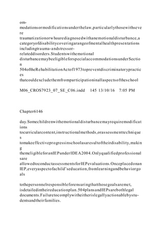 om-
modationsormodificationsunderthelaw,particularlythosewithseve
re
traumatizationorwhoarediagnosedwithanemotionaldisturbance,a
categoryofdisabilitycoveringarangeofmentalhealthpresentations
includingtrauma-andstressor-
relateddisorders.Studentswithemotional
disturbancemaybeeligibleforspecialaccommodationsunderSectio
n
504oftheRehabilitationActof1973topreventdiscriminatorypractic
es
thatcouldexcludethemfromparticipationinallaspectsoftheschool
M06_CROS7923_07_SE_C06.indd 145 13/10/16 7:05 PM
Chapter6146
day.Somechildrenwithemotionaldisturbancemayrequiremodificat
ions
tocurricularcontent,instructionalmethods,orassessmenttechnique
s
tomakeeffectiveprogressinschoolasaresultoftheirdisability,makin
g
themeligibleforanIEPunderIDEA2004.Onlyqualifiedprofessional
sare
allowedtoconductassessmentsforIEPevaluations.Onceplacedonan
IEP,everyaspectofachild’seducation,fromlearningandbehaviorgo
als
tothepersonnelresponsibleforensuringthatthosegoalsaremet,
isdetailedintheireducationplan.504plansandIEPsarebothlegal
documents.Failuretocomplywitheitherislegallyactionablebystu-
dentsandtheirfamilies.
 