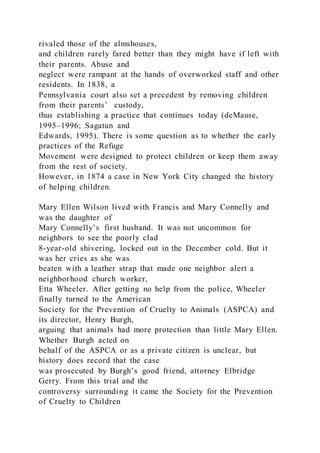 rivaled those of the almshouses,
and children rarely fared better than they might have if left with
their parents. Abuse and
neglect were rampant at the hands of overworked staff and other
residents. In 1838, a
Pennsylvania court also set a precedent by removing children
from their parents’ custody,
thus establishing a practice that continues today (deMause,
1995–1996; Sagatun and
Edwards, 1995). There is some question as to whether the early
practices of the Refuge
Movement were designed to protect children or keep them away
from the rest of society.
However, in 1874 a case in New York City changed the history
of helping children.
Mary Ellen Wilson lived with Francis and Mary Connelly and
was the daughter of
Mary Connelly’s first husband. It was not uncommon for
neighbors to see the poorly clad
8-year-old shivering, locked out in the December cold. But it
was her cries as she was
beaten with a leather strap that made one neighbor alert a
neighborhood church worker,
Etta Wheeler. After getting no help from the police, Wheeler
finally turned to the American
Society for the Prevention of Cruelty to Animals (ASPCA) and
its director, Henry Burgh,
arguing that animals had more protection than little Mary Ellen.
Whether Burgh acted on
behalf of the ASPCA or as a private citizen is unclear, but
history does record that the case
was prosecuted by Burgh’s good friend, attorney Elbridge
Gerry. From this trial and the
controversy surrounding it came the Society for the Prevention
of Cruelty to Children
 
