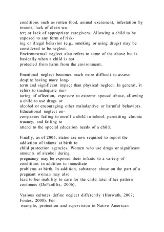 conditions such as rotten food, animal excrement, infestation by
insects, lack of clean wa-
ter; or lack of appropriate caregivers. Allowing a child to be
exposed to any form of risk-
ing or illegal behavior (e.g., smoking or using drugs) may be
considered to be neglect.
Environmental neglect also refers to some of the above but is
basically when a child is not
protected from harm from the environment.
Emotional neglect becomes much more difficult to assess
despite having more long-
term and significant impact than physical neglect. In general, it
refers to inadequate nur-
turing of affection, exposure to extreme spousal abuse, allowing
a child to use drugs or
alcohol or encouraging other maladaptive or harmful behaviors.
Educational neglect en-
compasses failing to enroll a child in school, permitting chronic
truancy, and failing to
attend to the special education needs of a child.
Finally, as of 2005, states are now required to report the
addiction of infants at birth to
child protection agencies. Women who use drugs or significant
amounts of alcohol during
pregnancy may be exposed their infants to a variety of
conditions in addition to immediate
problems at birth. In addition, substance abuse on the part of a
pregnant woman may also
lead to her inability to care for the child later if her pattern
continues (DePanfilis, 2006).
Various cultures define neglect differently (Horwath, 2007;
Fontes, 2008). For
example, protection and supervision in Native American
 