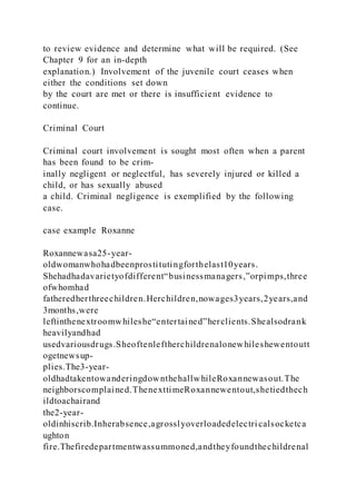 to review evidence and determine what will be required. (See
Chapter 9 for an in-depth
explanation.) Involvement of the juvenile court ceases when
either the conditions set down
by the court are met or there is insufficient evidence to
continue.
Criminal Court
Criminal court involvement is sought most often when a parent
has been found to be crim-
inally negligent or neglectful, has severely injured or killed a
child, or has sexually abused
a child. Criminal negligence is exemplified by the following
case.
case example Roxanne
Roxannewasa25-year-
oldwomanwhohadbeenprostitutingforthelast10years.
Shehadhadavarietyofdifferent“businessmanagers,”orpimps,three
ofwhomhad
fatheredherthreechildren.Herchildren,nowages3years,2years,and
3months,were
leftinthenextroomwhileshe“entertained”herclients.Shealsodrank
heavilyandhad
usedvariousdrugs.Sheoftenleftherchildrenalonewhileshewentoutt
ogetnewsup-
plies.The3-year-
oldhadtakentowanderingdownthehallwhileRoxannewasout.The
neighborscomplained.ThenexttimeRoxannewentout,shetiedthech
ildtoachairand
the2-year-
oldinhiscrib.Inherabsence,agrosslyoverloadedelectri calsocketca
ughton
fire.Thefiredepartmentwassummoned,andtheyfoundthechildrenal
 