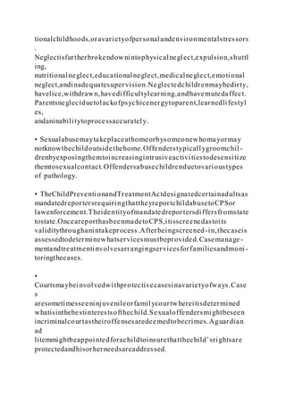 tionalchildhoods,oravarietyofpersonalandenvironmentalstressors
.
Neglectisfurtherbrokendownintophysicalneglect,expulsion,shuttl
ing,
nutritionalneglect,educationalneglect,medicalneglect,emotional
neglect,andinadequatesupervision.Neglectedchildrenmaybedirty,
havelice,withdrawn,havedifficultylearning,andhavemutedaffect.
Parentsneglectduetolackofpsychicenergytoparent,learnedlifestyl
es,
andaninabilitytoprocessaccurately.
• Sexualabusemaytakeplaceathomeorbysomeonewhomayormay
notknowthechildoutsidethehome.Offenderstypicallygroomchil -
drenbyexposingthemtoincreasingintrusiveactivitiestodesensitize
themtosexualcontact.Offendersabusechildrenduetovarioustypes
of pathology.
• TheChildPreventionandTreatmentActdesignatedcertainadultsas
mandatedreportersrequiringthattheyreportchildabusetoCPSor
lawenforcement.Theidentityofmandatedreportersdiffersfromstate
tostate.OnceareporthasbeenmadetoCPS,itisscreenedastoits
validitythroughanintakeprocess.Afterbeingscreened-in,thecaseis
assessedtodeterminewhatservicesmustbeprovided.Casemanage-
mentandtreatmentinvolvesarrangingservicesforfamiliesandmoni-
toringthecases.
•
Courtsmaybeinvolvedwithprotectivecasesinavarietyofways.Case
s
aresometimesseeninjuvenileorfamilycourtwhereitisdetermined
whatisinthebestinterestsofthechild.Sexualoffendersmightbeseen
incriminalcourtastheiroffensesaredeemedtobecrimes.Aguardian
ad
litemmightbeappointedforachildtoinsurethatthechild’srightsare
protectedandhisorherneedsareaddressed.
 