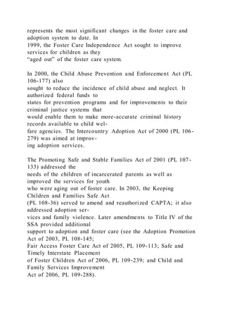 represents the most significant changes in the foster care and
adoption system to date. In
1999, the Foster Care Independence Act sought to improve
services for children as they
“aged out” of the foster care system.
In 2000, the Child Abuse Prevention and Enforcement Act (PL
106-177) also
sought to reduce the incidence of child abuse and neglect. It
authorized federal funds to
states for prevention programs and for improvements to their
criminal justice systems that
would enable them to make more-accurate criminal history
records available to child wel-
fare agencies. The Intercountry Adoption Act of 2000 (PL 106-
279) was aimed at improv-
ing adoption services.
The Promoting Safe and Stable Families Act of 2001 (PL 107-
133) addressed the
needs of the children of incarcerated parents as well as
improved the services for youth
who were aging out of foster care. In 2003, the Keeping
Children and Families Safe Act
(PL 108-36) served to amend and reauthorized CAPTA; it also
addressed adoption ser-
vices and family violence. Later amendments to Title IV of the
SSA provided additional
support to adoption and foster care (see the Adoption Promotion
Act of 2003, PL 108-145;
Fair Access Foster Care Act of 2005, PL 109-113; Safe and
Timely Interstate Placement
of Foster Children Act of 2006, PL 109-239; and Child and
Family Services Improvement
Act of 2006, PL 109-288).
 