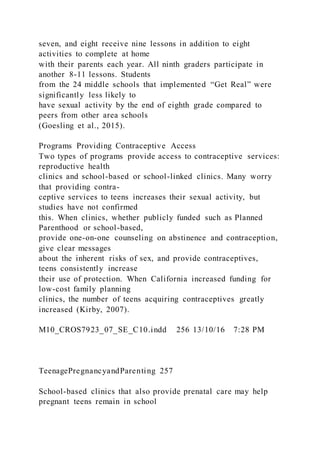 seven, and eight receive nine lessons in addition to eight
activities to complete at home
with their parents each year. All ninth graders participate in
another 8-11 lessons. Students
from the 24 middle schools that implemented “Get Real” were
significantly less likely to
have sexual activity by the end of eighth grade compared to
peers from other area schools
(Goesling et al., 2015).
Programs Providing Contraceptive Access
Two types of programs provide access to contraceptive services:
reproductive health
clinics and school-based or school-linked clinics. Many worry
that providing contra-
ceptive services to teens increases their sexual activity, but
studies have not confirmed
this. When clinics, whether publicly funded such as Planned
Parenthood or school-based,
provide one-on-one counseling on abstinence and contraception,
give clear messages
about the inherent risks of sex, and provide contraceptives,
teens consistently increase
their use of protection. When California increased funding for
low-cost family planning
clinics, the number of teens acquiring contraceptives greatly
increased (Kirby, 2007).
M10_CROS7923_07_SE_C10.indd 256 13/10/16 7:28 PM
TeenagePregnancyandParenting 257
School-based clinics that also provide prenatal care may help
pregnant teens remain in school
 