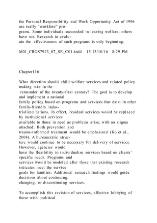 the Personal Responsibility and Work Opportunity Act of 1996
are really “workfare” pro-
grams. Some individuals succeeded in leaving welfare; others
have not. Research to evalu-
ate the effectiveness of such programs is only beginning.
M01_CROS7923_07_SE_C01.indd 15 13/10/16 8:29 PM
Chapter116
What direction should child welfare services and related policy
making take in the
remainder of the twenty-first century? The goal is to develop
and implement a national
family policy based on programs and services that exist in other
family-friendly indus-
trialized nations. In effect, residual services would be repl aced
by institutional services
available to those in need as problems arise, with no stigma
attached. Both prevention and
trauma-informed treatment would be emphasized (Ko et al.,
2008). A bureaucratic struc-
ture would continue to be necessary for delivery of services.
However, agencies would
have the flexibility to individualize services based on clients’
specific needs. Programs and
services would be modeled after those that existing research
indicates meet the service
goals for families. Additional research findings would guide
decisions about continuing,
changing, or discontinuing services.
To accomplish this revision of services, effective lobbying of
those with political
 
