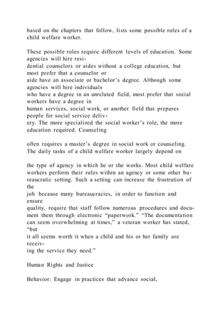 based on the chapters that follow, lists some possible roles of a
child welfare worker.
These possible roles require different levels of education. Some
agencies will hire resi-
dential counselors or aides without a college education, but
most prefer that a counselor or
aide have an associate or bachelor’s degree. Although some
agencies will hire individuals
who have a degree in an unrelated field, most prefer that social
workers have a degree in
human services, social work, or another field that prepares
people for social service deliv-
ery. The more specialized the social worker’s role, the more
education required. Counseling
often requires a master’s degree in social work or counseling.
The daily tasks of a child welfare worker largely depend on
the type of agency in which he or she works. Most child welfare
workers perform their roles within an agency or some other bu-
reaucratic setting. Such a setting can increase the frustration of
the
job because many bureaucracies, in order to function and
ensure
quality, require that staff follow numerous procedures and docu-
ment them through electronic “paperwork.” “The documentation
can seem overwhelming at times,” a veteran worker has stated,
“but
it all seems worth it when a child and his or her family are
receiv-
ing the service they need.”
Human Rights and Justice
Behavior: Engage in practices that advance social,
 