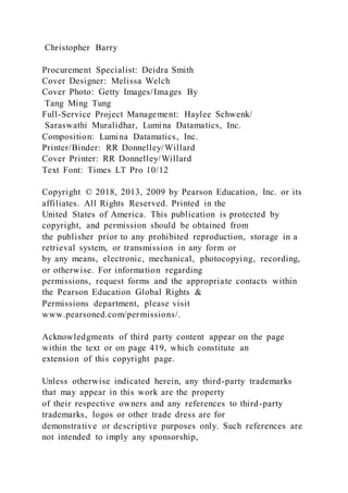 Christopher Barry
Procurement Specialist: Deidra Smith
Cover Designer: Melissa Welch
Cover Photo: Getty Images/Images By
Tang Ming Tung
Full-Service Project Management: Haylee Schwenk/
Saraswathi Muralidhar, Lumina Datamatics, Inc.
Composition: Lumina Datamatics, Inc.
Printer/Binder: RR Donnelley/Willard
Cover Printer: RR Donnelley/Willard
Text Font: Times LT Pro 10/12
Copyright © 2018, 2013, 2009 by Pearson Education, Inc. or its
affiliates. All Rights Reserved. Printed in the
United States of America. This publication is protected by
copyright, and permission should be obtained from
the publisher prior to any prohibited reproduction, storage in a
retrieval system, or transmission in any form or
by any means, electronic, mechanical, photocopying, recording,
or otherwise. For information regarding
permissions, request forms and the appropriate contacts within
the Pearson Education Global Rights &
Permissions department, please visit
www.pearsoned.com/permissions/.
Acknowledgments of third party content appear on the page
within the text or on page 419, which constitute an
extension of this copyright page.
Unless otherwise indicated herein, any third-party trademarks
that may appear in this work are the property
of their respective owners and any references to third-party
trademarks, logos or other trade dress are for
demonstrative or descriptive purposes only. Such references are
not intended to imply any sponsorship,
 