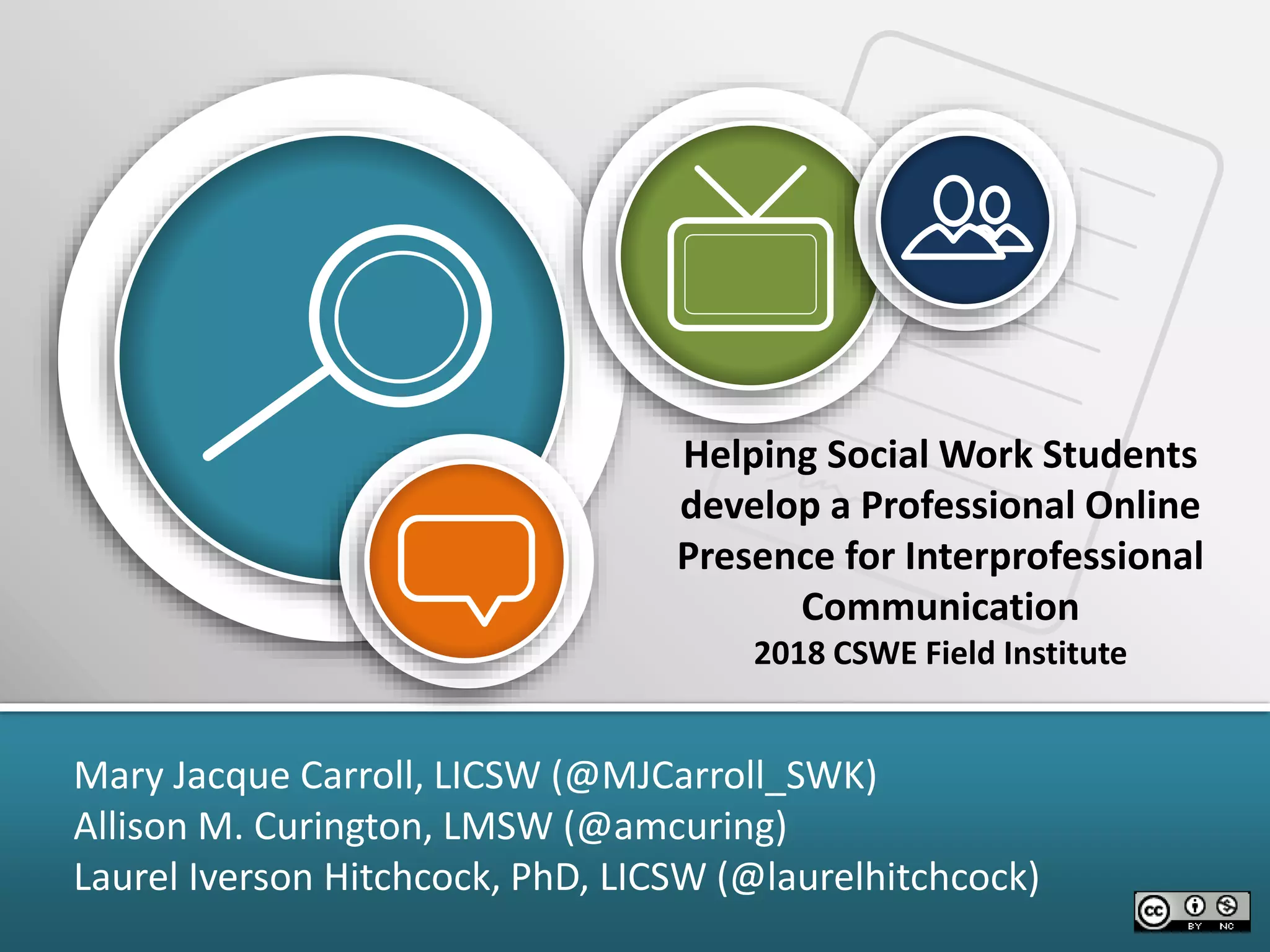 Helping Social Work Students
develop a Professional Online
Presence for Interprofessional
Communication
2018 CSWE Field Institute
Mary Jacque Carroll, LICSW (@MJCarroll_SWK)
Allison M. Curington, LMSW (@amcuring)
Laurel Iverson Hitchcock, PhD, LICSW (@laurelhitchcock)
 