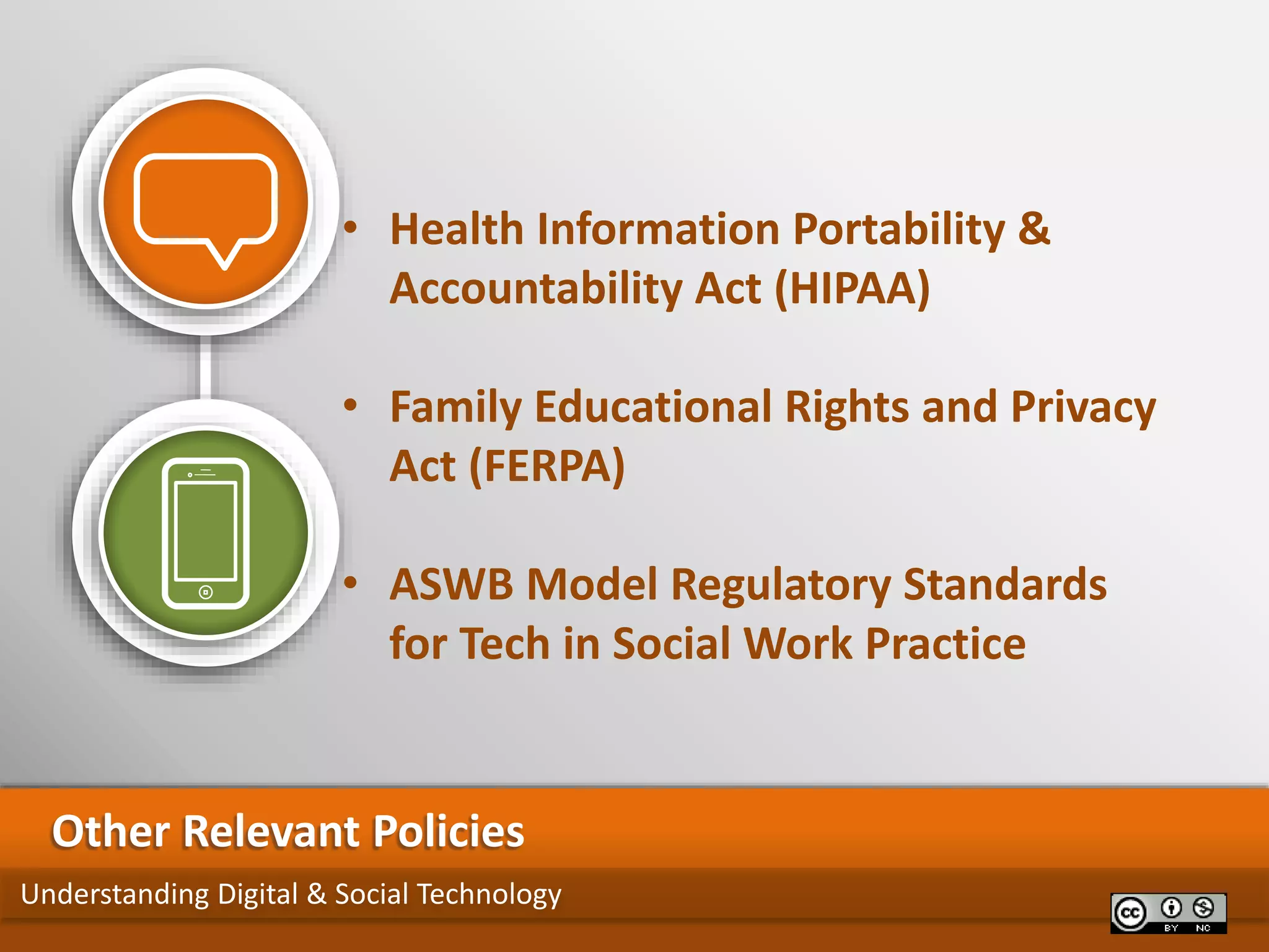 Understanding Digital & Social Technology
Other Relevant Policies
• Health Information Portability &
Accountability Act (HIPAA)
• Family Educational Rights and Privacy
Act (FERPA)
• ASWB Model Regulatory Standards
for Tech in Social Work Practice
 