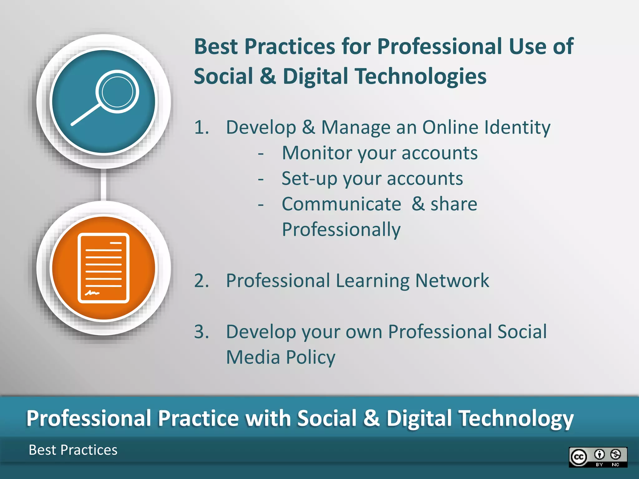 Best Practices
Professional Practice with Social & Digital Technology
Best Practices for Professional Use of
Social & Digital Technologies
1. Develop & Manage an Online Identity
- Monitor your accounts
- Set-up your accounts
- Communicate & share
Professionally
2. Professional Learning Network
3. Develop your own Professional Social
Media Policy
 