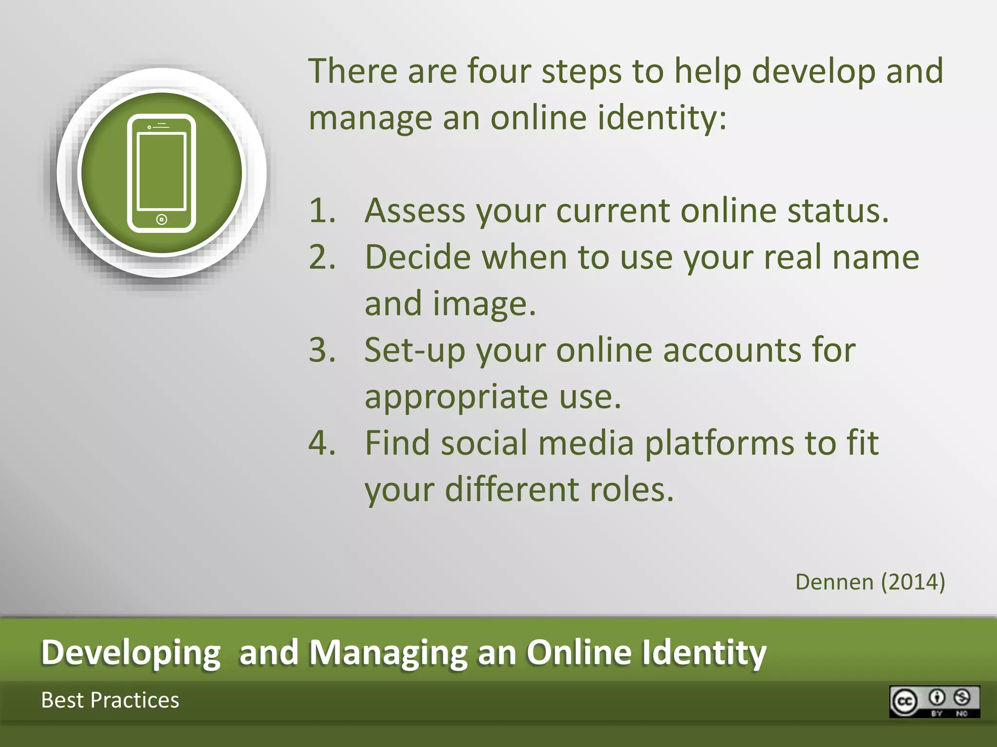 Developing and Managing an Online Identity
Best Practices
There are four steps to help develop and
manage an online identity:
1. Assess your current online status.
2. Decide when to use your real name
and image.
3. Set-up your online accounts for
appropriate use.
4. Find social media platforms to fit
your different roles.
Dennen (2014)
 