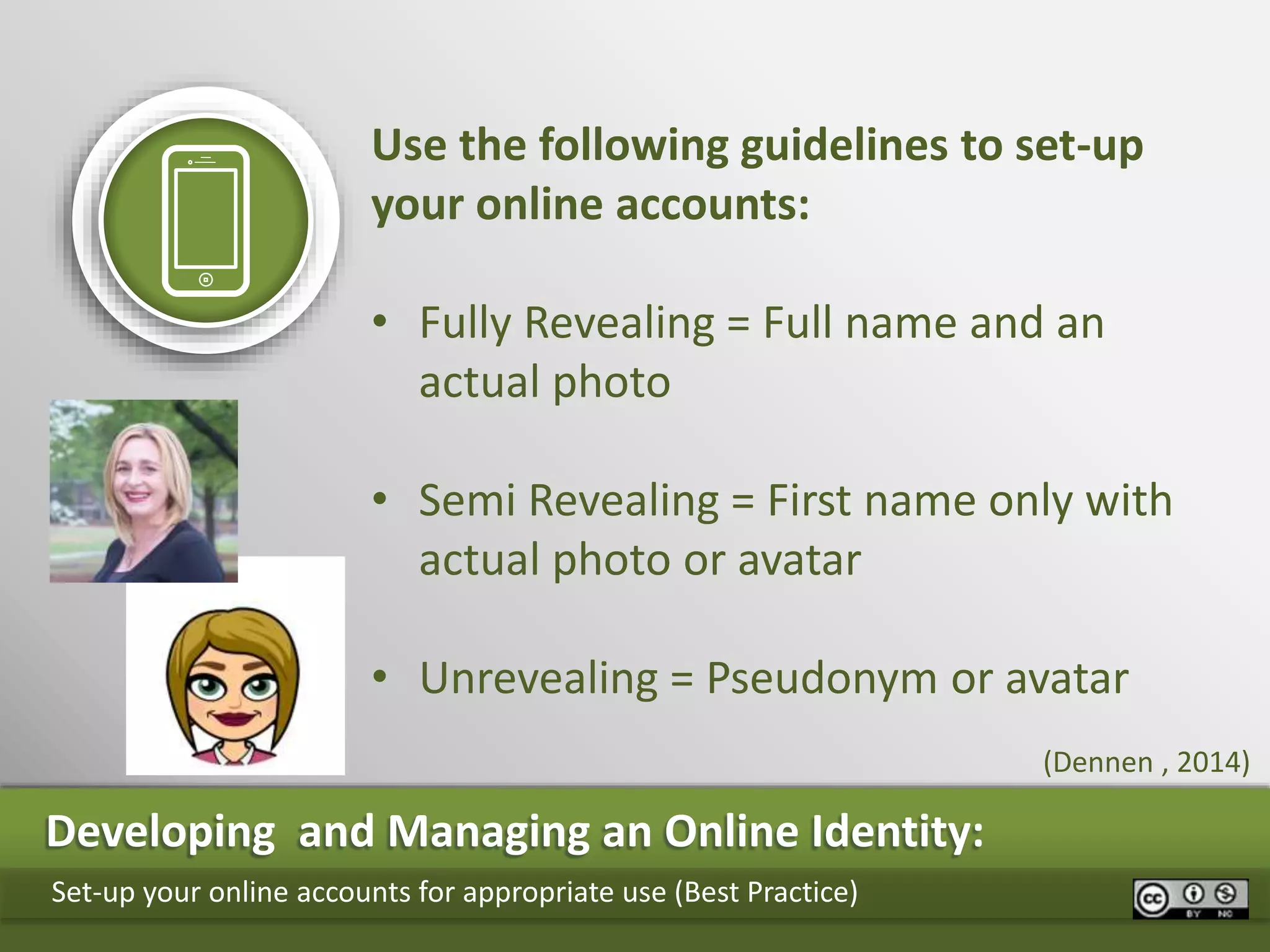 Developing and Managing an Online Identity:
Set-up your online accounts for appropriate use (Best Practice)
Use the following guidelines to set-up
your online accounts:
• Fully Revealing = Full name and an
actual photo
• Semi Revealing = First name only with
actual photo or avatar
• Unrevealing = Pseudonym or avatar
(Dennen , 2014)
 