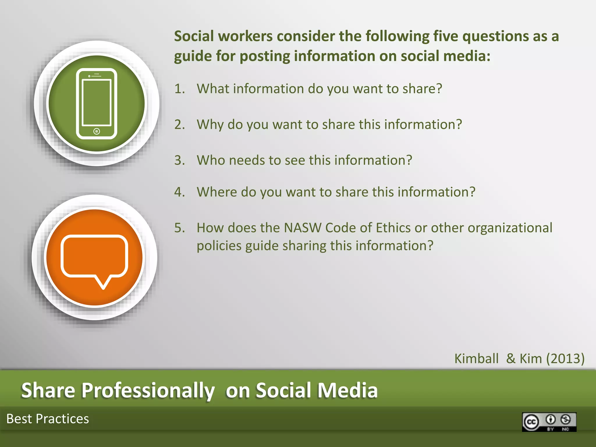 Best Practices
Share Professionally on Social Media
Social workers consider the following five questions as a
guide for posting information on social media:
1. What information do you want to share?
2. Why do you want to share this information?
3. Who needs to see this information?
4. Where do you want to share this information?
5. How does the NASW Code of Ethics or other organizational
policies guide sharing this information?
Kimball & Kim (2013)
 