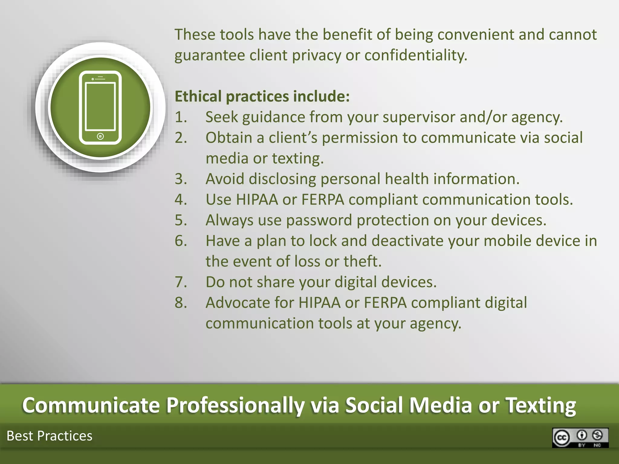 Best Practices
Communicate Professionally via Social Media or Texting
These tools have the benefit of being convenient and cannot
guarantee client privacy or confidentiality.
Ethical practices include:
1. Seek guidance from your supervisor and/or agency.
2. Obtain a client’s permission to communicate via social
media or texting.
3. Avoid disclosing personal health information.
4. Use HIPAA or FERPA compliant communication tools.
5. Always use password protection on your devices.
6. Have a plan to lock and deactivate your mobile device in
the event of loss or theft.
7. Do not share your digital devices.
8. Advocate for HIPAA or FERPA compliant digital
communication tools at your agency.
 