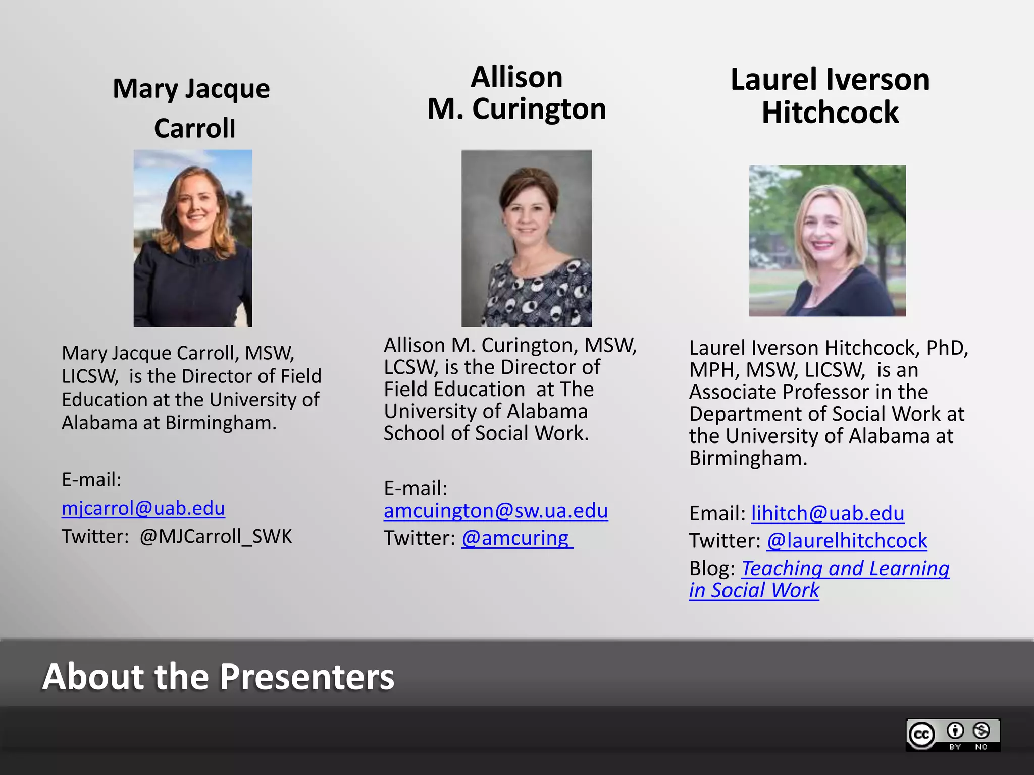 About the Presenters
Allison
M. Curington
Allison M. Curington, MSW,
LCSW, is the Director of
Field Education at The
University of Alabama
School of Social Work.
E-mail:
amcuington@sw.ua.edu
Twitter: @amcuring
Laurel Iverson
Hitchcock
Laurel Iverson Hitchcock, PhD,
MPH, MSW, LICSW, is an
Associate Professor in the
Department of Social Work at
the University of Alabama at
Birmingham.
Email: lihitch@uab.edu
Twitter: @laurelhitchcock
Blog: Teaching and Learning
in Social Work
Mary Jacque
Carroll
Mary Jacque Carroll, MSW,
LICSW, is the Director of Field
Education at the University of
Alabama at Birmingham.
E-mail:
mjcarrol@uab.edu
Twitter: @MJCarroll_SWK
 