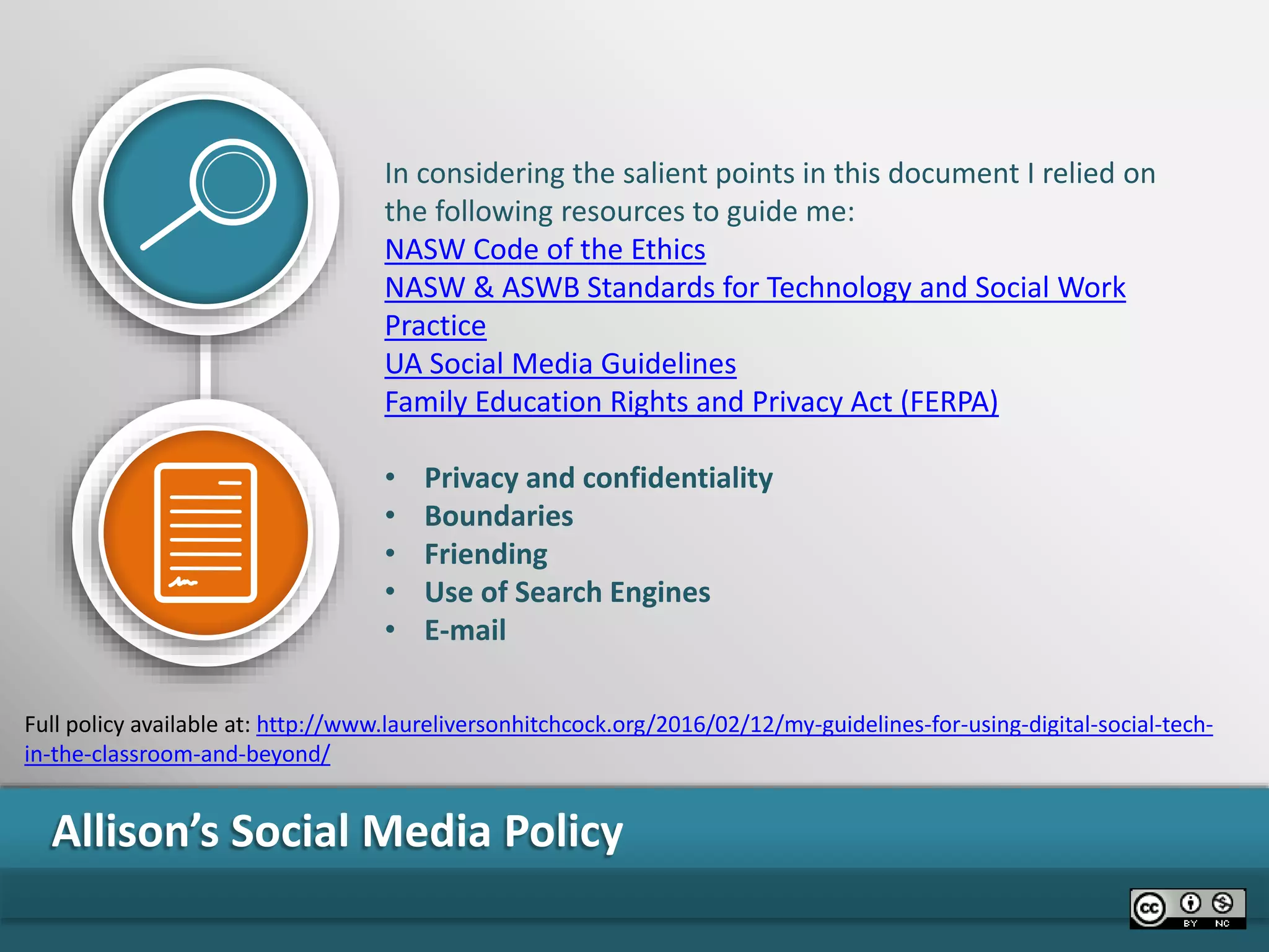 Allison’s Social Media Policy
In considering the salient points in this document I relied on
the following resources to guide me:
NASW Code of the Ethics
NASW & ASWB Standards for Technology and Social Work
Practice
UA Social Media Guidelines
Family Education Rights and Privacy Act (FERPA)
• Privacy and confidentiality
• Boundaries
• Friending
• Use of Search Engines
• E-mail
Full policy available at: http://www.laureliversonhitchcock.org/2016/02/12/my-guidelines-for-using-digital-social-tech-
in-the-classroom-and-beyond/
 