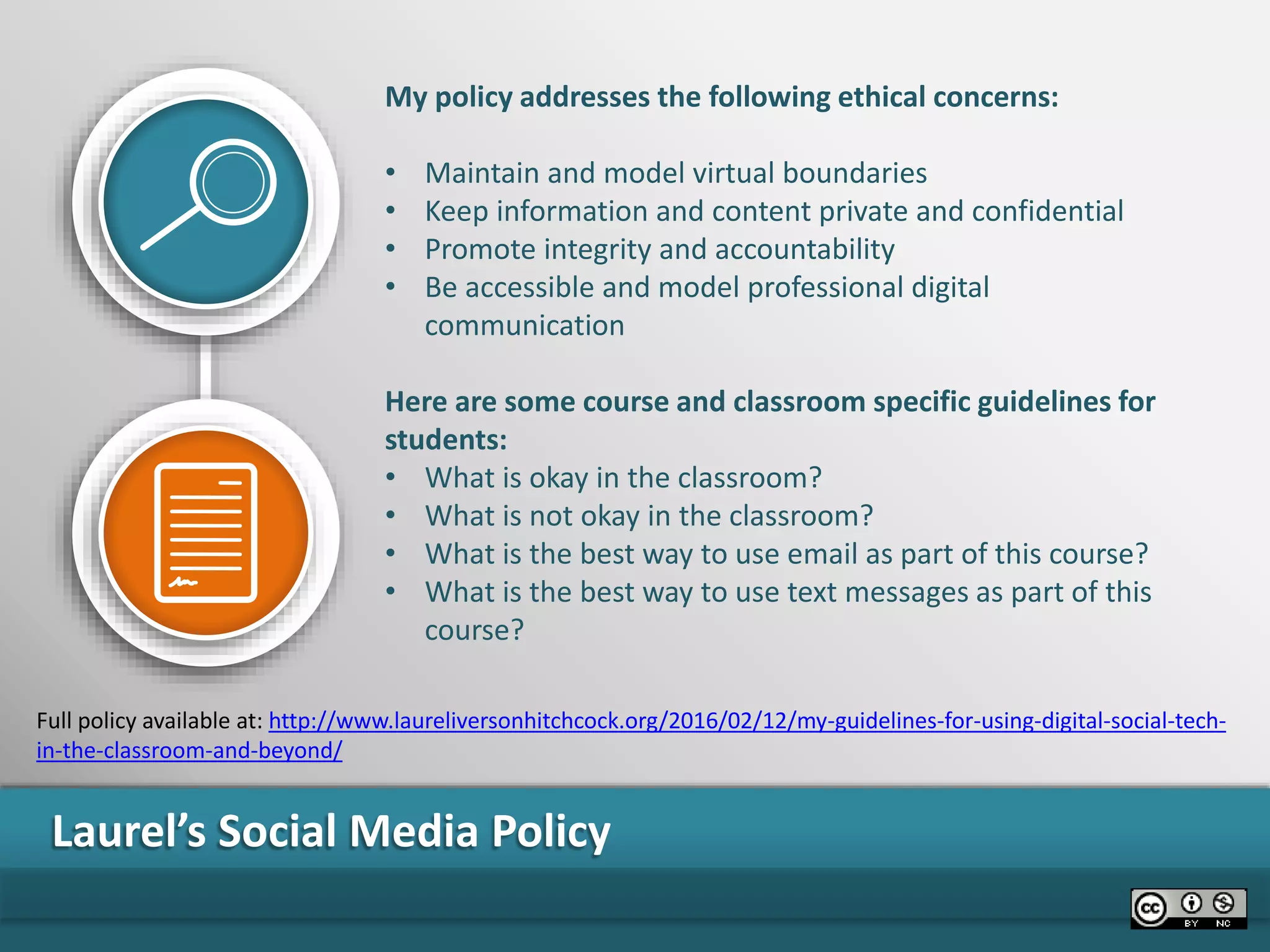 Laurel’s Social Media Policy
My policy addresses the following ethical concerns:
• Maintain and model virtual boundaries
• Keep information and content private and confidential
• Promote integrity and accountability
• Be accessible and model professional digital
communication
Here are some course and classroom specific guidelines for
students:
• What is okay in the classroom?
• What is not okay in the classroom?
• What is the best way to use email as part of this course?
• What is the best way to use text messages as part of this
course?
Full policy available at: http://www.laureliversonhitchcock.org/2016/02/12/my-guidelines-for-using-digital-social-tech-
in-the-classroom-and-beyond/
 