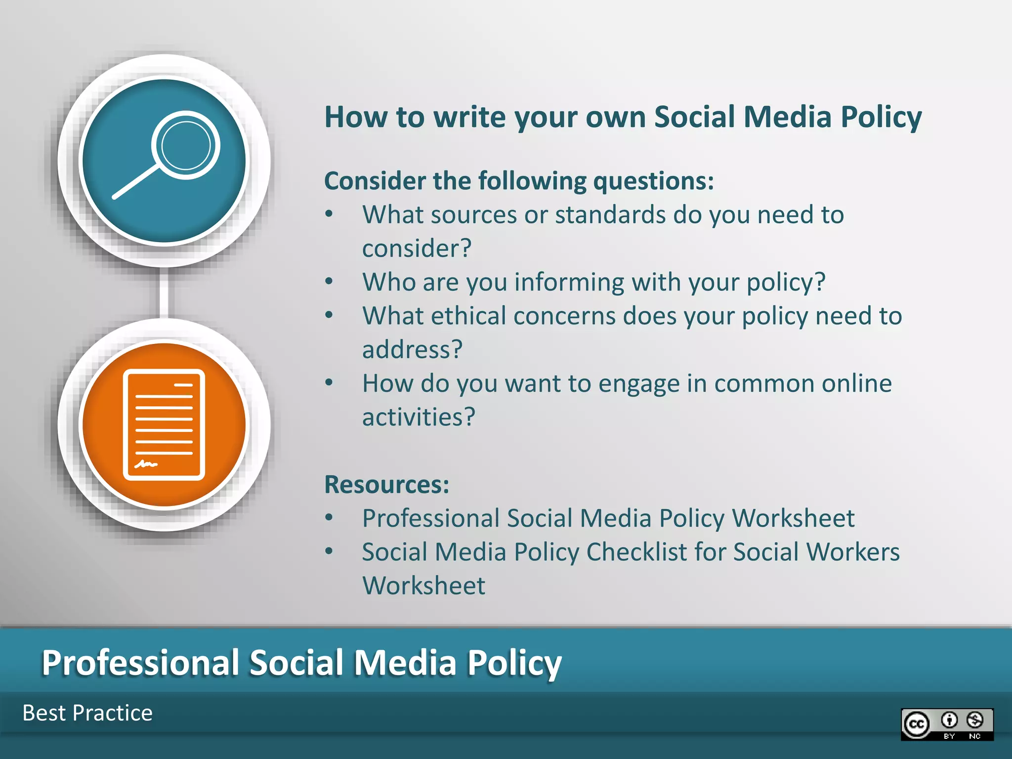 Best Practice
Professional Social Media Policy
How to write your own Social Media Policy
Consider the following questions:
• What sources or standards do you need to
consider?
• Who are you informing with your policy?
• What ethical concerns does your policy need to
address?
• How do you want to engage in common online
activities?
Resources:
• Professional Social Media Policy Worksheet
• Social Media Policy Checklist for Social Workers
Worksheet
 