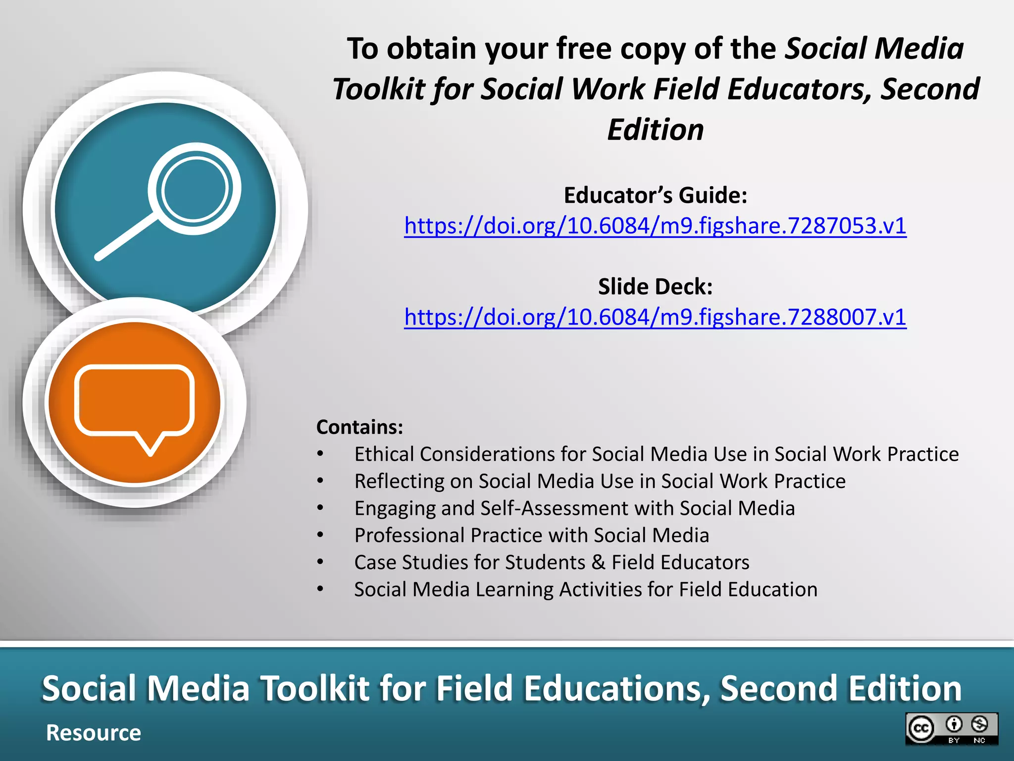 To obtain your free copy of the Social Media
Toolkit for Social Work Field Educators, Second
Edition
Educator’s Guide:
https://doi.org/10.6084/m9.figshare.7287053.v1
Slide Deck:
https://doi.org/10.6084/m9.figshare.7288007.v1
Contains:
• Ethical Considerations for Social Media Use in Social Work Practice
• Reflecting on Social Media Use in Social Work Practice
• Engaging and Self-Assessment with Social Media
• Professional Practice with Social Media
• Case Studies for Students & Field Educators
• Social Media Learning Activities for Field Education
Social Media Toolkit for Field Educations, Second Edition
Resource
 