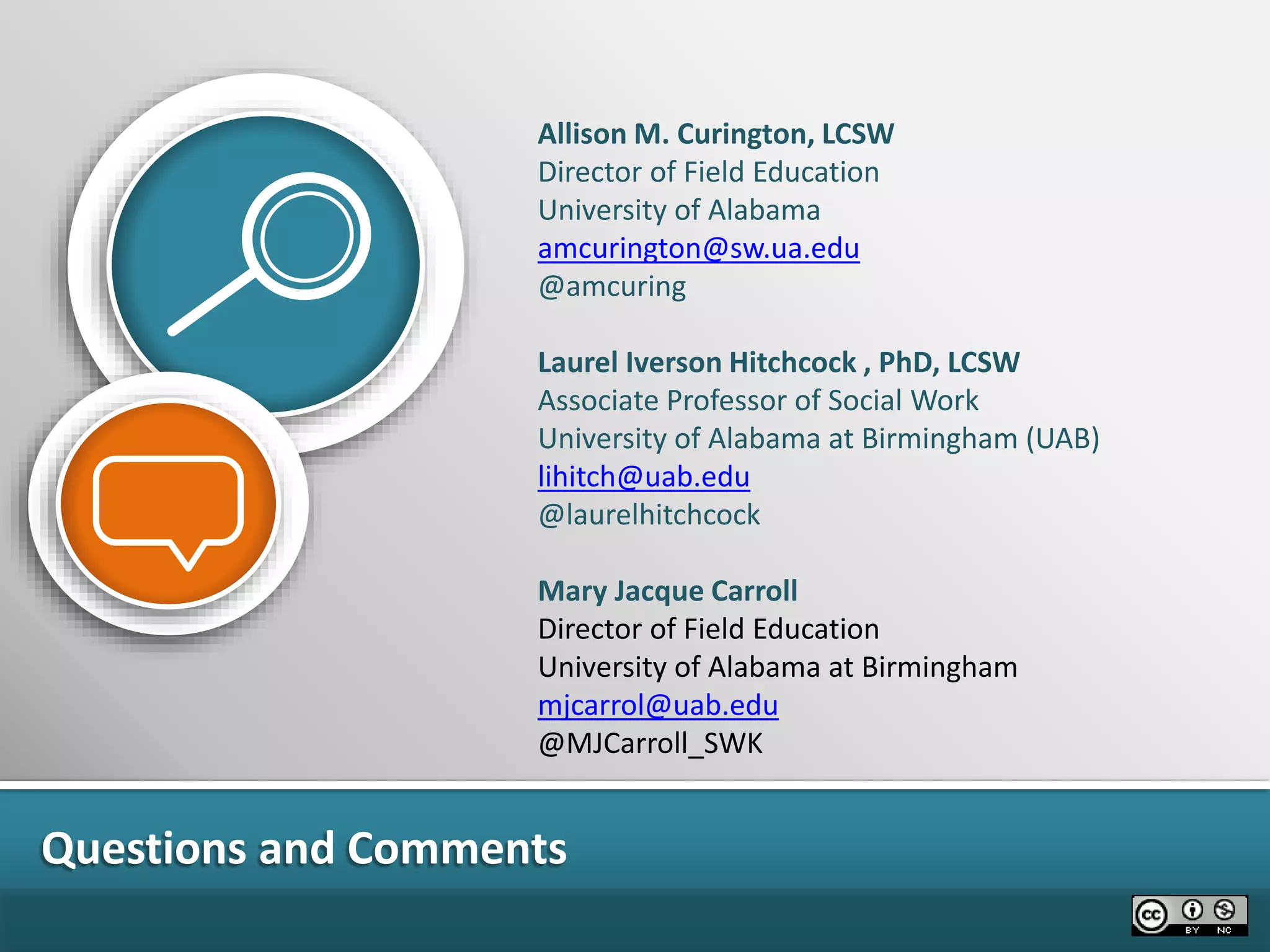 Questions and Comments
Allison M. Curington, LCSW
Director of Field Education
University of Alabama
amcurington@sw.ua.edu
@amcuring
Laurel Iverson Hitchcock , PhD, LCSW
Associate Professor of Social Work
University of Alabama at Birmingham (UAB)
lihitch@uab.edu
@laurelhitchcock
Mary Jacque Carroll
Director of Field Education
University of Alabama at Birmingham
mjcarrol@uab.edu
@MJCarroll_SWK
 