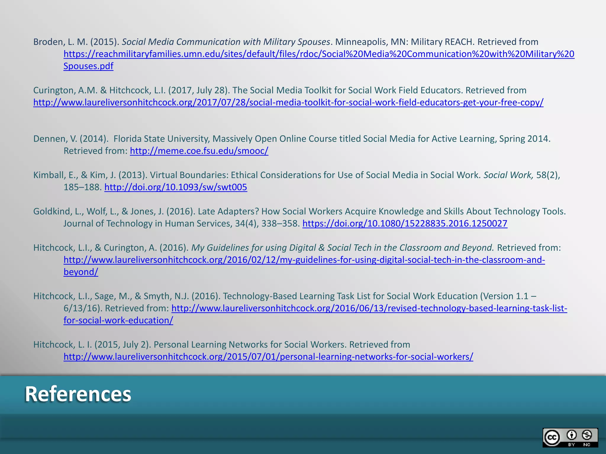 References
Broden, L. M. (2015). Social Media Communication with Military Spouses. Minneapolis, MN: Military REACH. Retrieved from
https://reachmilitaryfamilies.umn.edu/sites/default/files/rdoc/Social%20Media%20Communication%20with%20Military%20
Spouses.pdf
Curington, A.M. & Hitchcock, L.I. (2017, July 28). The Social Media Toolkit for Social Work Field Educators. Retrieved from
http://www.laureliversonhitchcock.org/2017/07/28/social-media-toolkit-for-social-work-field-educators-get-your-free-copy/
Dennen, V. (2014). Florida State University, Massively Open Online Course titled Social Media for Active Learning, Spring 2014.
Retrieved from: http://meme.coe.fsu.edu/smooc/
Kimball, E., & Kim, J. (2013). Virtual Boundaries: Ethical Considerations for Use of Social Media in Social Work. Social Work, 58(2),
185–188. http://doi.org/10.1093/sw/swt005
Goldkind, L., Wolf, L., & Jones, J. (2016). Late Adapters? How Social Workers Acquire Knowledge and Skills About Technology Tools.
Journal of Technology in Human Services, 34(4), 338–358. https://doi.org/10.1080/15228835.2016.1250027
Hitchcock, L.I., & Curington, A. (2016). My Guidelines for using Digital & Social Tech in the Classroom and Beyond. Retrieved from:
http://www.laureliversonhitchcock.org/2016/02/12/my-guidelines-for-using-digital-social-tech-in-the-classroom-and-
beyond/
Hitchcock, L.I., Sage, M., & Smyth, N.J. (2016). Technology-Based Learning Task List for Social Work Education (Version 1.1 –
6/13/16). Retrieved from: http://www.laureliversonhitchcock.org/2016/06/13/revised-technology-based-learning-task-list-
for-social-work-education/
Hitchcock, L. I. (2015, July 2). Personal Learning Networks for Social Workers. Retrieved from
http://www.laureliversonhitchcock.org/2015/07/01/personal-learning-networks-for-social-workers/
 