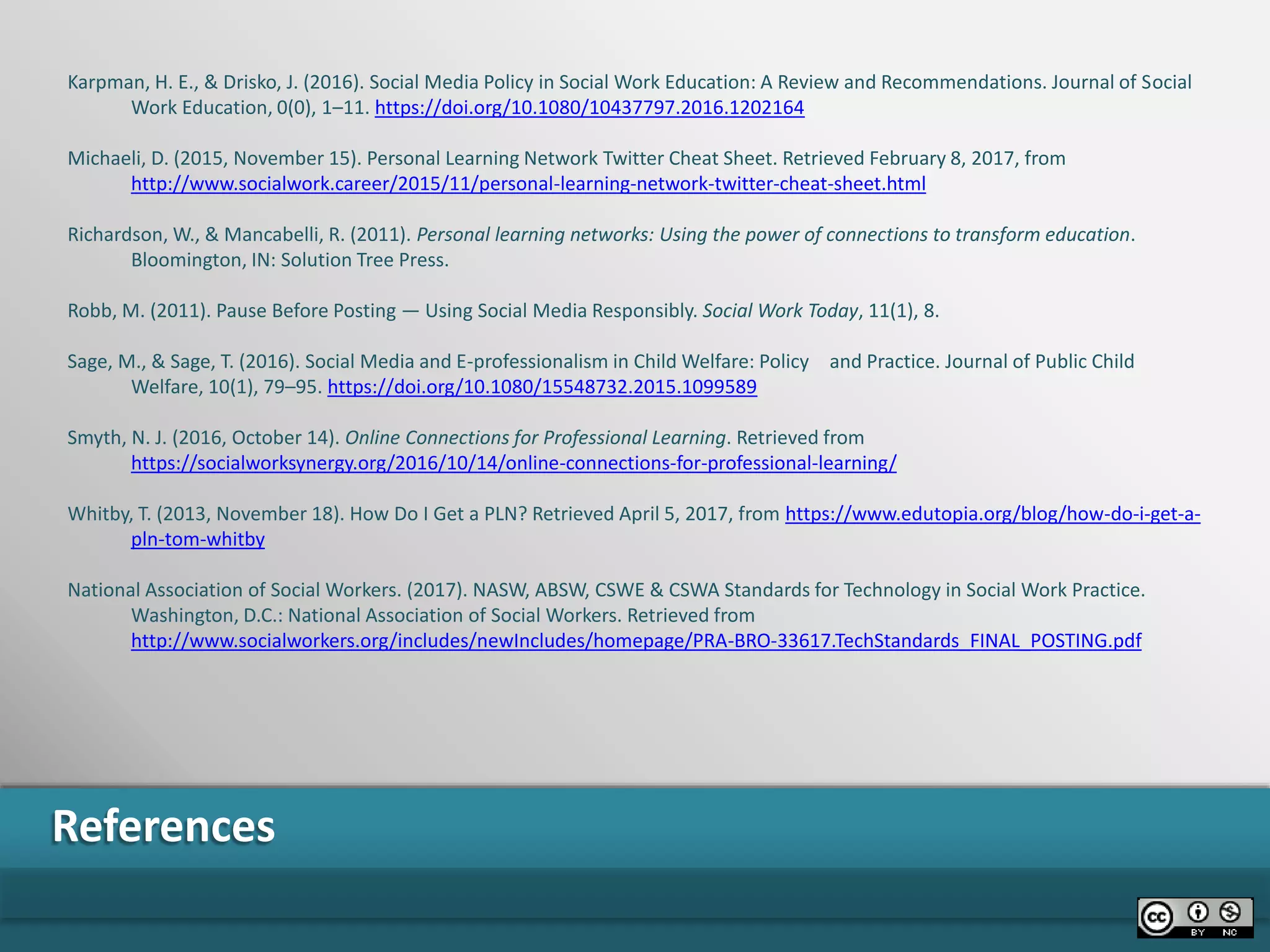 References
Karpman, H. E., & Drisko, J. (2016). Social Media Policy in Social Work Education: A Review and Recommendations. Journal of Social
Work Education, 0(0), 1–11. https://doi.org/10.1080/10437797.2016.1202164
Michaeli, D. (2015, November 15). Personal Learning Network Twitter Cheat Sheet. Retrieved February 8, 2017, from
http://www.socialwork.career/2015/11/personal-learning-network-twitter-cheat-sheet.html
Richardson, W., & Mancabelli, R. (2011). Personal learning networks: Using the power of connections to transform education.
Bloomington, IN: Solution Tree Press.
Robb, M. (2011). Pause Before Posting — Using Social Media Responsibly. Social Work Today, 11(1), 8.
Sage, M., & Sage, T. (2016). Social Media and E-professionalism in Child Welfare: Policy and Practice. Journal of Public Child
Welfare, 10(1), 79–95. https://doi.org/10.1080/15548732.2015.1099589
Smyth, N. J. (2016, October 14). Online Connections for Professional Learning. Retrieved from
https://socialworksynergy.org/2016/10/14/online-connections-for-professional-learning/
Whitby, T. (2013, November 18). How Do I Get a PLN? Retrieved April 5, 2017, from https://www.edutopia.org/blog/how-do-i-get-a-
pln-tom-whitby
National Association of Social Workers. (2017). NASW, ABSW, CSWE & CSWA Standards for Technology in Social Work Practice.
Washington, D.C.: National Association of Social Workers. Retrieved from
http://www.socialworkers.org/includes/newIncludes/homepage/PRA-BRO-33617.TechStandards_FINAL_POSTING.pdf
 